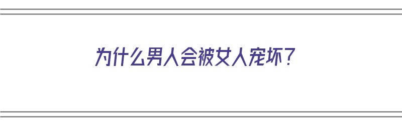 为什么男人会被女人宠坏？（为什么男人会被女人宠坏了）