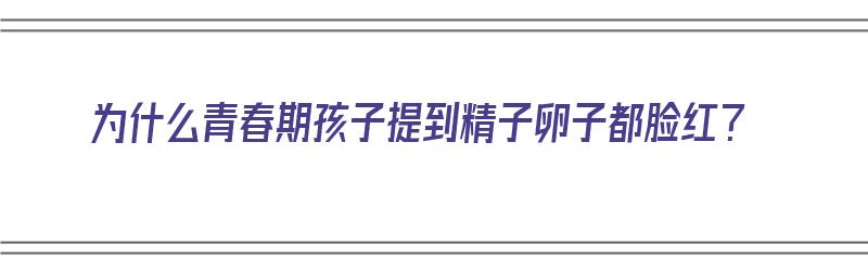 为什么青春期孩子提到精子卵子都脸红？（为什么青春期精力旺盛）