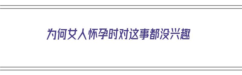 为何女人怀孕时对这事都没兴趣（为何女人怀孕时对这事都没兴趣了）