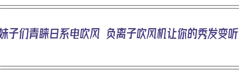 为啥妹子们青睐日系电吹风 负离子吹风机让你的秀发变听话（日本负离子吹风机）