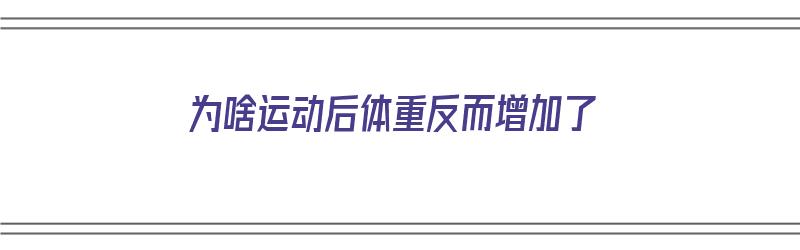 为啥运动后体重反而增加了（为啥运动后体重反而增加了呢）