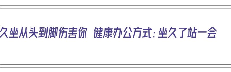 久坐从头到脚伤害你 健康办公方式：坐久了站一会（久坐为什么站起来会头晕脚站不稳）