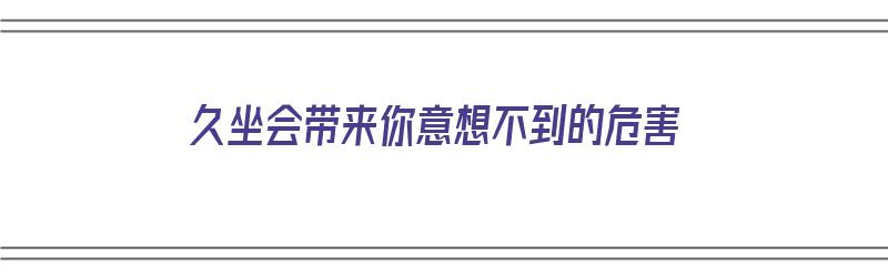 久坐会带来你意想不到的危害（久坐会带来你意想不到的危害吗）