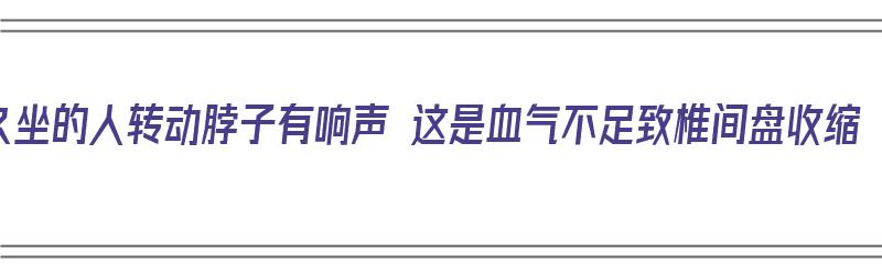 久坐的人转动脖子有响声 这是血气不足致椎间盘收缩（坐久了脖子转动有响声）