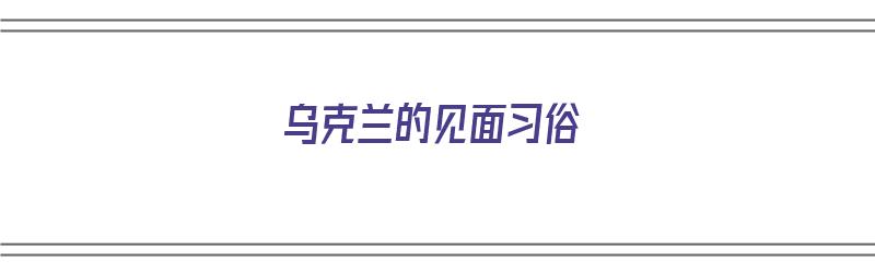 乌克兰的见面习俗（乌克兰的见面礼仪是什么）