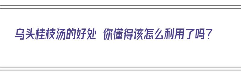 乌头桂枝汤的好处 你懂得该怎么利用了吗？（乌头桂枝汤的功效与作用）