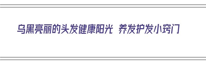 乌黑亮丽的头发健康阳光 养发护发小窍门（乌黑亮丽的头发怎么保养）