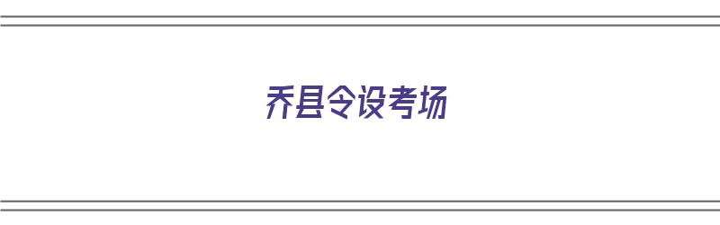 乔县令设考场（乔县令设考场告诉我们什么道理）