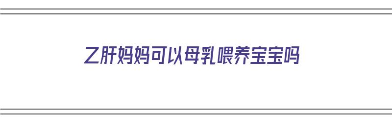 乙肝妈妈可以母乳喂养宝宝吗（乙肝妈妈可以母乳喂养宝宝吗免费咨询）