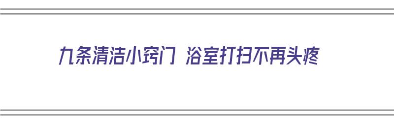 九条清洁小窍门 浴室打扫不再头疼（浴室如何清洗打扫?）