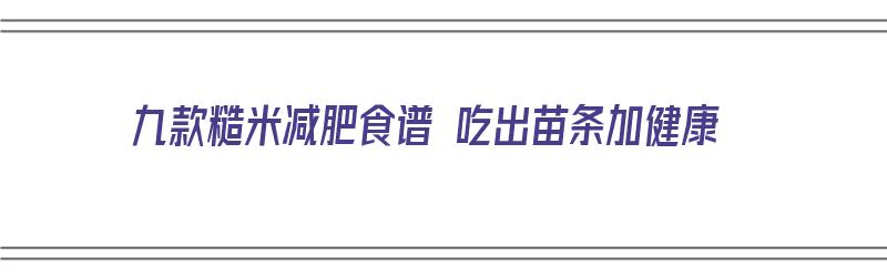 九款糙米减肥食谱 吃出苗条加健康（糙米减肥食谱5种吃法让你健康）