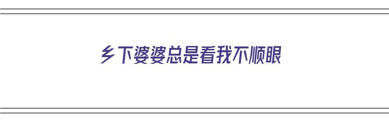 乡下婆婆总是看我不顺眼（乡下婆婆总是看我不顺眼怎么办）