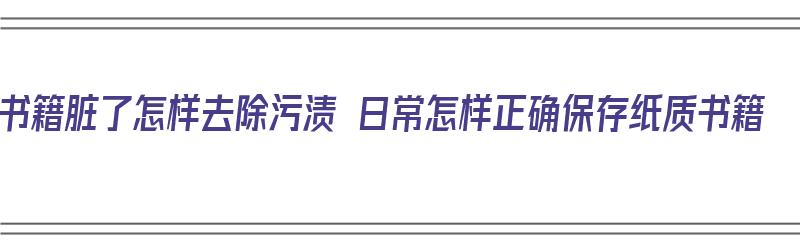 书籍脏了怎样去除污渍 日常怎样正确保存纸质书籍（书籍脏了怎么清理）