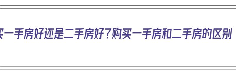 买一手房好还是二手房好？购买一手房和二手房的区别（购买一手房和二手房哪个好）