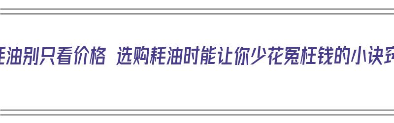 买蚝油别只看价格 选购耗油时能让你少花冤枉钱的小诀窍（购买蚝油时如何选择）