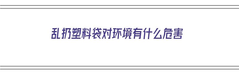 乱扔塑料袋对环境有什么危害（乱扔塑料袋对环境有什么危害吗）