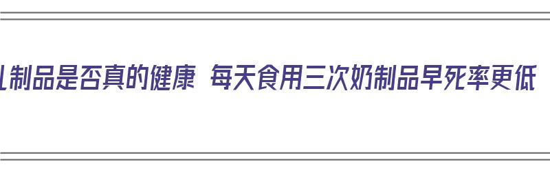 乳制品是否真的健康 每天食用三次奶制品早死率更低（乳制品每天建议的摄入量是多少）