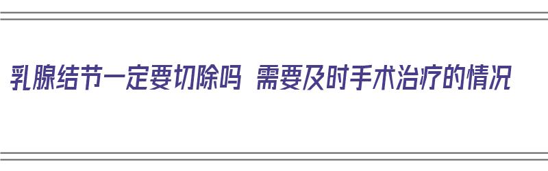 乳腺结节一定要切除吗 需要及时手术治疗的情况（乳腺结节一定要切除吗?）