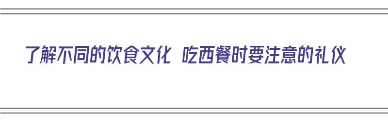 了解不同的饮食文化 吃西餐时要注意的礼仪（关于吃西餐的礼仪）