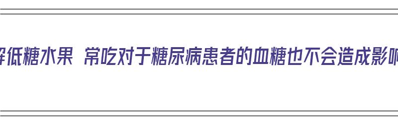 了解低糖水果 常吃对于糖尿病患者的血糖也不会造成影响（低糖水果吃多了会胖吗）