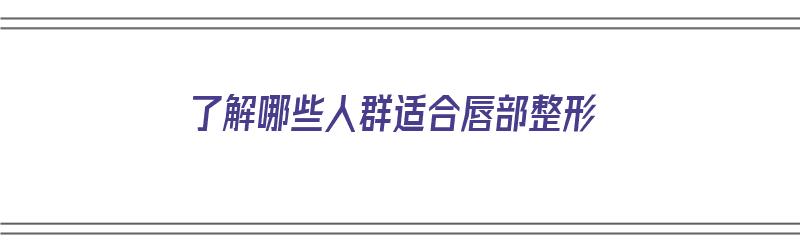 了解哪些人群适合唇部整形（了解哪些人群适合唇部整形手术）