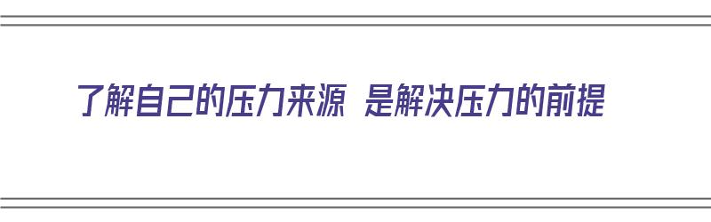 了解自己的压力来源 是解决压力的前提（了解自己的压力来源 是解决压力的前提吗）