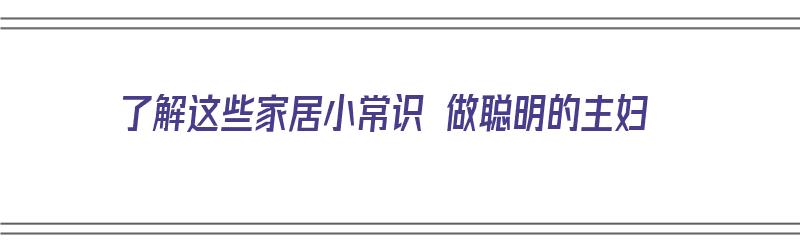 了解这些家居小常识 做聪明的主妇（了解这些家居小常识 做聪明的主妇的英语）