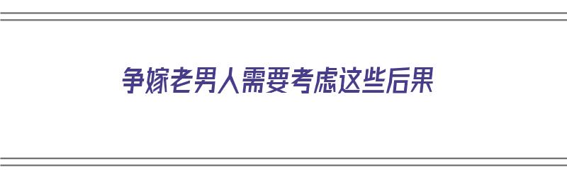 争嫁老男人需要考虑这些后果（争嫁老男人需要考虑这些后果吗）