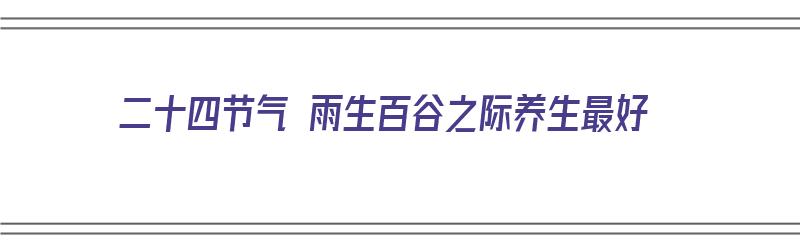 二十四节气 雨生百谷之际养生最好（雨生百谷是什么节气）