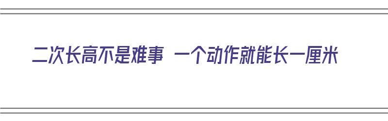 二次长高不是难事 一个动作就能长一厘米（二次长高不是难事 一个动作就能长一厘米吗）