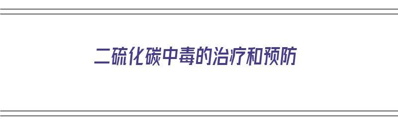 二硫化碳中毒的治疗和预防（二硫化碳中毒的治疗和预防措施）