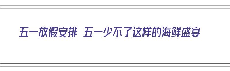 五一放假安排 五一少不了这样的海鲜盛宴（五一当季海鲜）