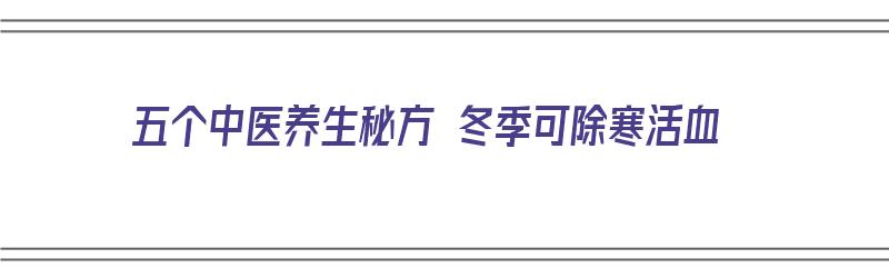 五个中医养生秘方 冬季可除寒活血（五个中医养生秘方 冬季可除寒活血吗）