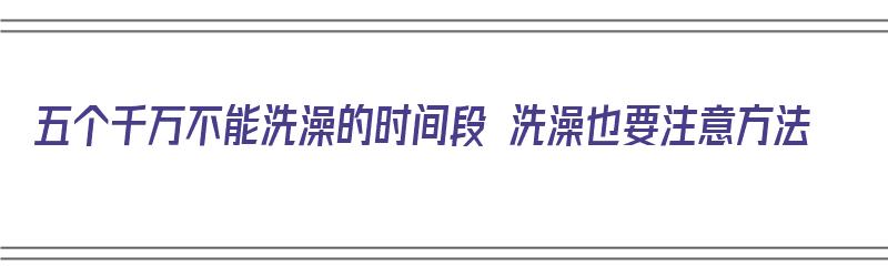 五个千万不能洗澡的时间段 洗澡也要注意方法（那天不能洗澡）