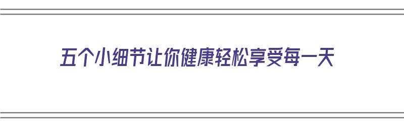 五个小细节让你健康轻松享受每一天（五个小细节让你健康轻松享受每一天英语）