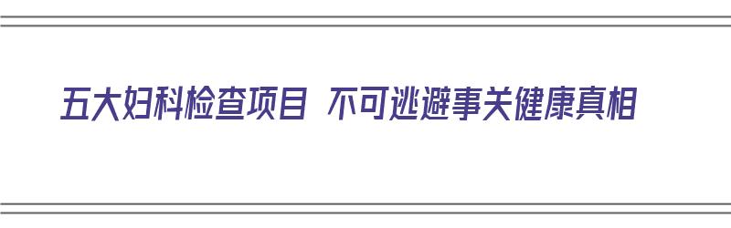 五大妇科检查项目 不可逃避事关健康真相（有哪些妇科检查项目）