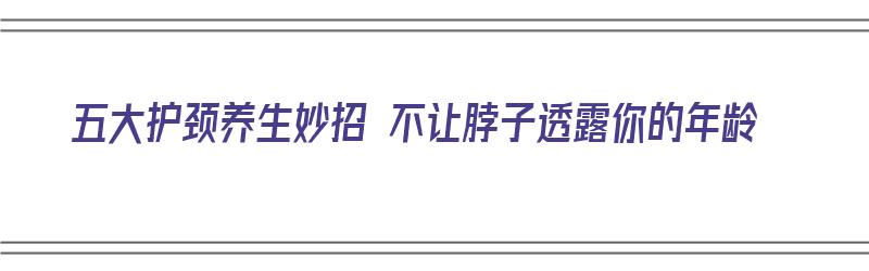 五大护颈养生妙招 不让脖子透露你的年龄（如何护颈）