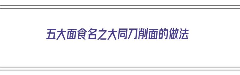 五大面食名之大同刀削面的做法（大同刀削面做法窍门）