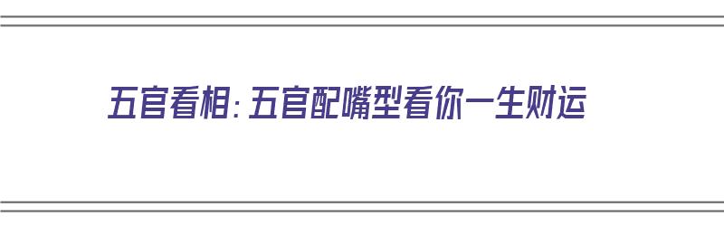 五官看相：五官配嘴型看你一生财运（五官的嘴）