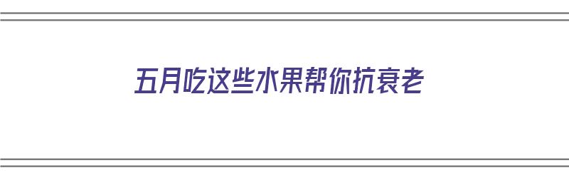 五月吃这些水果帮你抗衰老（五月吃这些水果帮你抗衰老英语）