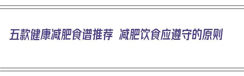 五款健康减肥食谱推荐 减肥饮食应遵守的原则（健康减肥饮食食谱大全）