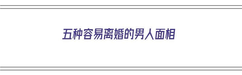 五种容易离婚的男人面相（五种容易离婚的男人面相特征）