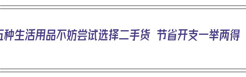 五种生活用品不妨尝试选择二手货 节省开支一举两得（二手生活用品有哪些）