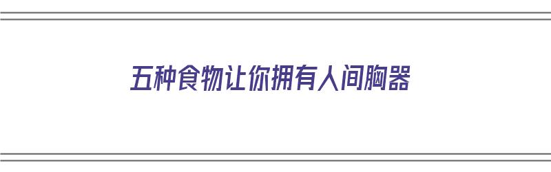 五种食物让你拥有人间胸器（五种食物让你拥有人间胸器的感觉）