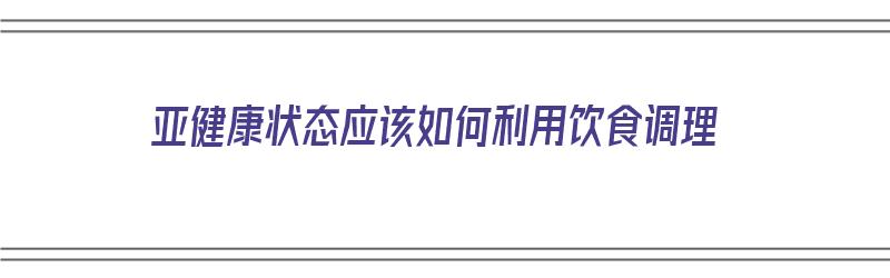 亚健康状态应该如何利用饮食调理（亚健康状态应该如何利用饮食调理呢）