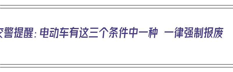 交警提醒：电动车有这三个条件中一种 一律强制报废（电动车强制报废年限是多少年）