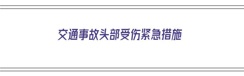 交通事故头部受伤紧急措施（车祸头部受伤急救）