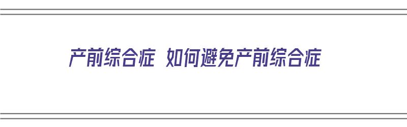 产前综合症 如何避免产前综合症（产前综合症 如何避免产前综合症发生）