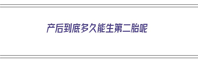 产后到底多久能生第二胎呢（产后到底多久能生第二胎呢视频）