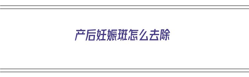 产后妊娠斑怎么去除（产后妊娠斑怎么去除最好的办法是什么）